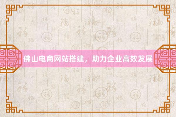 佛山电商网站搭建，助力企业高效发展